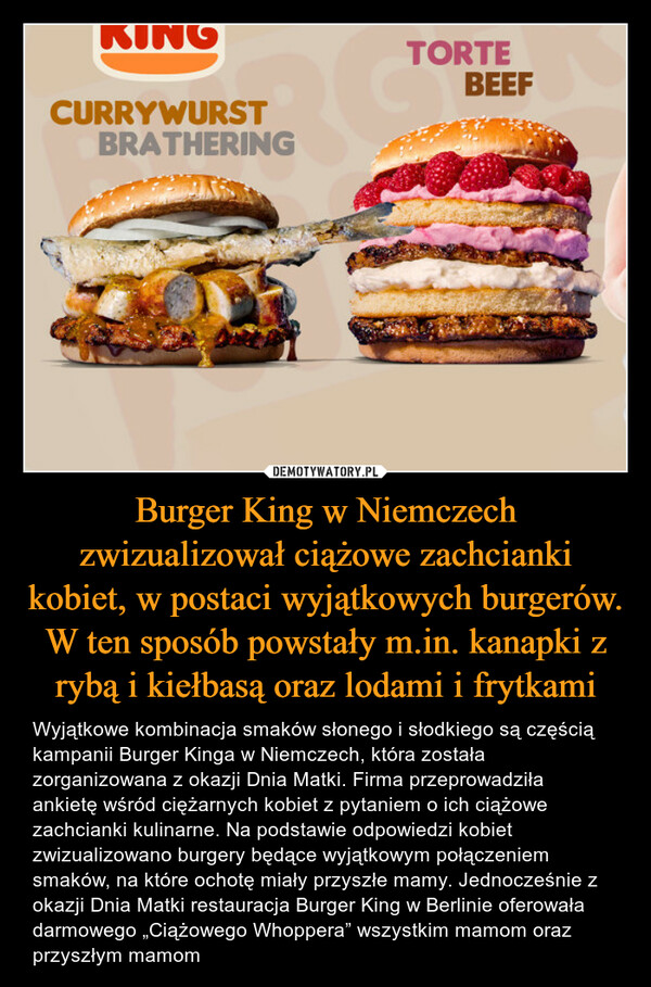 Burger King w Niemczech zwizualizował ciążowe zachcianki kobiet, w postaci wyjątkowych burgerów. W ten sposób powstały m.in. kanapki z rybą i kiełbasą oraz lodami i frytkami – Wyjątkowe kombinacja smaków słonego i słodkiego są częścią kampanii Burger Kinga w Niemczech, która została zorganizowana z okazji Dnia Matki. Firma przeprowadziła ankietę wśród ciężarnych kobiet z pytaniem o ich ciążowe zachcianki kulinarne. Na podstawie odpowiedzi kobiet zwizualizowano burgery będące wyjątkowym połączeniem smaków, na które ochotę miały przyszłe mamy. Jednocześnie z okazji Dnia Matki restauracja Burger King w Berlinie oferowała darmowego „Ciążowego Whoppera” wszystkim mamom oraz przyszłym mamom 