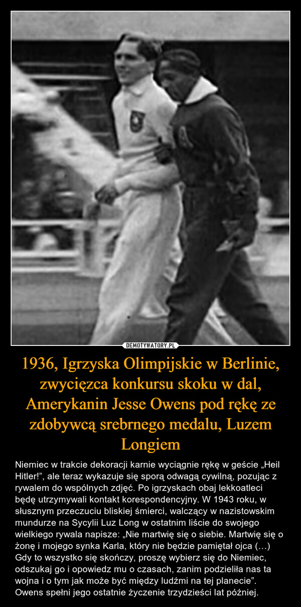 1936, Igrzyska Olimpijskie w Berlinie, zwycięzca konkursu skoku w dal, Amerykanin Jesse Owens pod rękę ze zdobywcą srebrnego medalu, Luzem Longiem – Niemiec w trakcie dekoracji karnie wyciągnie rękę w geście „Heil Hitler!”, ale teraz wykazuje się sporą odwagą cywilną, pozując z rywalem do wspólnych zdjęć. Po igrzyskach obaj lekkoatleci będę utrzymywali kontakt korespondencyjny. W 1943 roku, w słusznym przeczuciu bliskiej śmierci, walczący w nazistowskim mundurze na Sycylii Luz Long w ostatnim liście do swojego wielkiego rywala napisze: „Nie martwię się o siebie. Martwię się o żonę i mojego synka Karla, który nie będzie pamiętał ojca (…) Gdy to wszystko się skończy, proszę wybierz się do Niemiec, odszukaj go i opowiedz mu o czasach, zanim podzieliła nas ta wojna i o tym jak może być między ludźmi na tej planecie”. Owens spełni jego ostatnie życzenie trzydzieści lat później. 