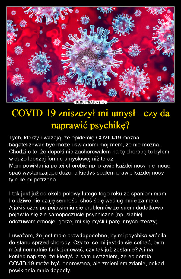 COVID-19 zniszczył mi umysł - czy da naprawić psychikę? – Tych, którzy uważają, że epidemię COVID-19 można bagatelizować być może uświadomi mój mem, że nie można. Chodzi o to, że dopóki nie zachorowałem na tę chorobę to byłem w dużo lepszej formie umysłowej niż teraz. Mam powikłania po tej chorobie np. prawie każdej nocy nie mogę spać wystarczająco dużo, a kiedyś spałem prawie każdej nocy tyle ile mi potrzeba. I tak jest już od około połowy lutego tego roku ze spaniem mam. I o dziwo nie czuję senności choć śpię według mnie za mało.A jakiś czas po pojawieniu się problemów ze snem dodatkowo pojawiło się złe samopoczucie psychiczne (np. słabiej odczuwam emocje, gorzej mi się myśli i parę innych rzeczy).I uważam, że jest mało prawdopodobne, by mi psychika wróciła do stanu sprzed choroby. Czy to, co mi jest da się cofnąć, bym mógł normalnie funkcjonować, czy tak już zostanie? A i na koniec napiszę, że kiedyś ja sam uważałem, że epidemia COVID-19 może być ignorowana, ale zmieniłem zdanie, odkąd powikłania mnie dopadły. 