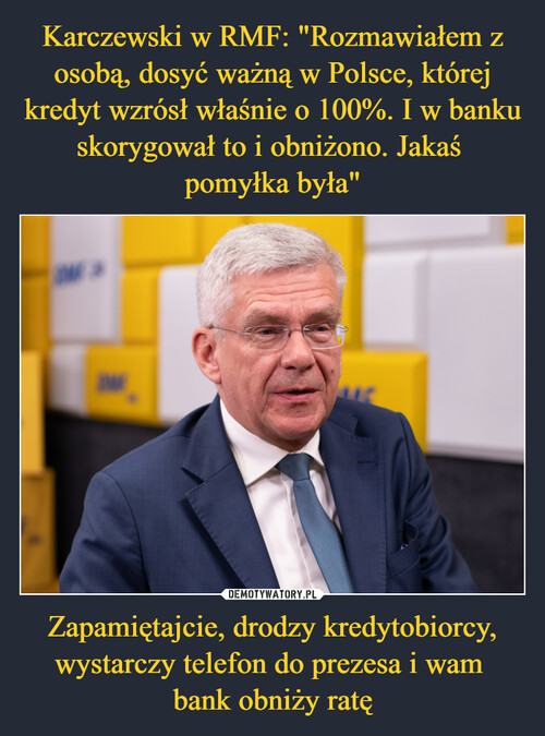 Karczewski w RMF: "Rozmawiałem z osobą, dosyć ważną w Polsce, której kredyt wzrósł właśnie o 100%. I w banku skorygował to i obniżono. Jakaś 
pomyłka była" Zapamiętajcie, drodzy kredytobiorcy, wystarczy telefon do prezesa i wam 
bank obniży ratę