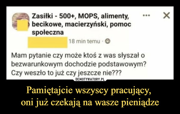 Pamiętajcie wszyscy pracujący, oni już czekają na wasze pieniądze –  Zasiłki - 500+, MOPS, alimenty,І becikowe, macierzyński, pomocspołeczna18 min temu ■ ©Mam pytanie czy może ktoś z was słyszał obezwarunkowym dochodzie podstawowym?Czy weszło to już czy jeszcze nie???