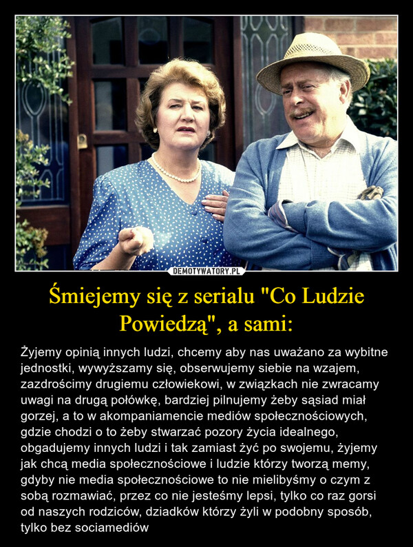 Śmiejemy się z serialu "Co Ludzie Powiedzą", a sami: – Żyjemy opinią innych ludzi, chcemy aby nas uważano za wybitne jednostki, wywyższamy się, obserwujemy siebie na wzajem, zazdrościmy drugiemu człowiekowi, w związkach nie zwracamy uwagi na drugą połówkę, bardziej pilnujemy żeby sąsiad miał gorzej, a to w akompaniamencie mediów społecznościowych, gdzie chodzi o to żeby stwarzać pozory życia idealnego, obgadujemy innych ludzi i tak zamiast żyć po swojemu, żyjemy jak chcą media społecznościowe i ludzie którzy tworzą memy, gdyby nie media społecznościowe to nie mielibyśmy o czym z sobą rozmawiać, przez co nie jesteśmy lepsi, tylko co raz gorsi od naszych rodziców, dziadków którzy żyli w podobny sposób, tylko bez sociamediów 