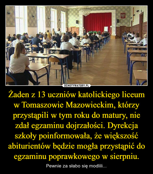 Żaden z 13 uczniów katolickiego liceum w Tomaszowie Mazowieckim, którzy przystąpili w tym roku do matury, nie zdał egzaminu dojrzałości. Dyrekcja szkoły poinformowała, że większość abiturientów będzie mogła przystąpić do egzaminu poprawkowego w sierpniu. – Pewnie za słabo się modlili... 