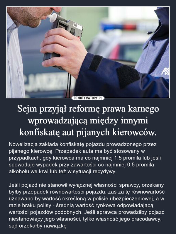 Sejm przyjął reformę prawa karnego wprowadzającą między innymi konfiskatę aut pijanych kierowców. – Nowelizacja zakłada konfiskatę pojazdu prowadzonego przez pijanego kierowcę. Przepadek auta ma być stosowany w przypadkach, gdy kierowca ma co najmniej 1,5 promila lub jeśli spowoduje wypadek przy zawartości co najmniej 0,5 promila alkoholu we krwi lub też w sytuacji recydywy.Jeśli pojazd nie stanowił wyłącznej własności sprawcy, orzekany byłby przepadek równowartości pojazdu, zaś za tę równowartość uznawano by wartość określoną w polisie ubezpieczeniowej, a w razie braku polisy - średnią wartość rynkową odpowiadającą wartości pojazdów podobnych. Jeśli sprawca prowadziłby pojazd niestanowiący jego własności, tylko własność jego pracodawcy, sąd orzekałby nawiązkę 