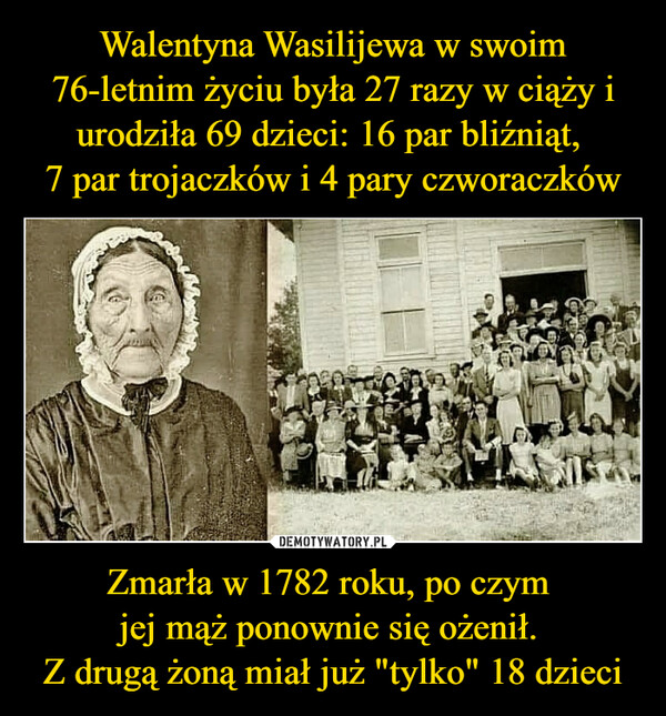 Walentyna Wasilijewa w swoim 76-letnim życiu była 27 razy w ciąży i urodziła 69 dzieci: 16 par bliźniąt, 
7 par trojaczków i 4 pary czworaczków Zmarła w 1782 roku, po czym 
jej mąż ponownie się ożenił. 
Z drugą żoną miał już "tylko" 18 dzieci