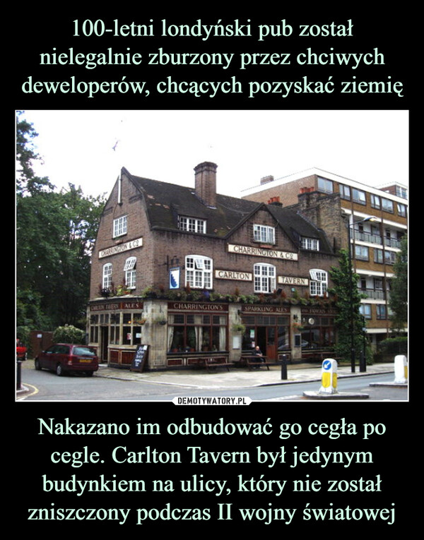 Nakazano im odbudować go cegła po cegle. Carlton Tavern był jedynym budynkiem na ulicy, który nie został zniszczony podczas II wojny światowej –  