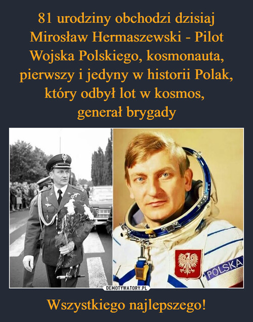 81 urodziny obchodzi dzisiaj Mirosław Hermaszewski - Pilot Wojska Polskiego, kosmonauta, pierwszy i jedyny w historii Polak, który odbył lot w kosmos, 
generał brygady Wszystkiego najlepszego!