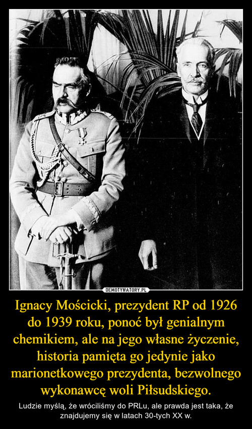 Ignacy Mościcki, prezydent RP od 1926 do 1939 roku, ponoć był genialnym chemikiem, ale na jego własne życzenie, historia pamięta go jedynie jako marionetkowego prezydenta, bezwolnego wykonawcę woli Piłsudskiego.