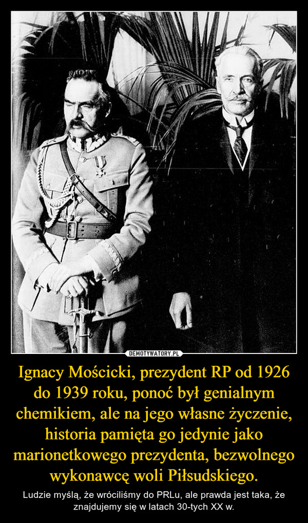 Ignacy Mościcki, prezydent RP od 1926 do 1939 roku, ponoć był genialnym chemikiem, ale na jego własne życzenie, historia pamięta go jedynie jako marionetkowego prezydenta, bezwolnego wykonawcę woli Piłsudskiego. – Ludzie myślą, że wróciliśmy do PRLu, ale prawda jest taka, że znajdujemy się w latach 30-tych XX w. 