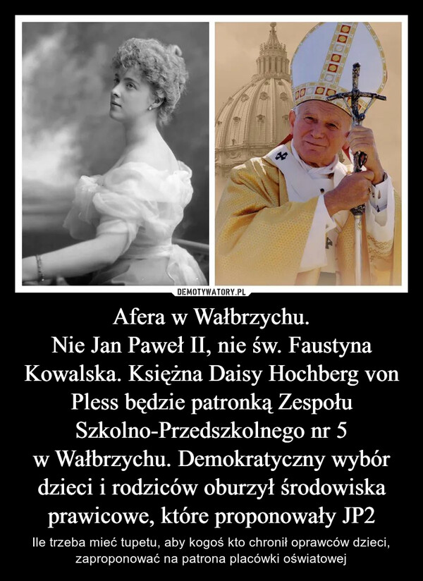 Afera w Wałbrzychu.Nie Jan Paweł II, nie św. Faustyna Kowalska. Księżna Daisy Hochberg von Pless będzie patronką Zespołu Szkolno-Przedszkolnego nr 5 w Wałbrzychu. Demokratyczny wybór dzieci i rodziców oburzył środowiska prawicowe, które proponowały JP2 – Ile trzeba mieć tupetu, aby kogoś kto chronił oprawców dzieci, zaproponować na patrona placówki oświatowej 