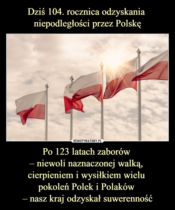 Dziś 104. rocznica odzyskania 
niepodległości przez Polskę Po 123 latach zaborów 
– niewoli naznaczonej walką, 
cierpieniem i wysiłkiem wielu 
pokoleń Polek i Polaków 
– nasz kraj odzyskał suwerenność