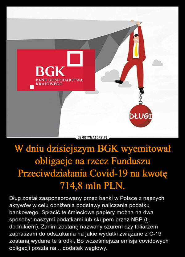 W dniu dzisiejszym BGK wyemitował obligacje na rzecz Funduszu Przeciwdziałania Covid-19 na kwotę 714,8 mln PLN. – Dług został zasponsorowany przez banki w Polsce z naszych aktywów w celu obniżenia podstawy naliczania podatku bankowego. Spłacić te śmieciowe papiery można na dwa sposoby: naszymi podatkami lub skupem przez NBP (tj. dodrukiem). Zanim zostanę nazwany szurem czy foliarzem zapraszam do odszukania na jakie wydatki związane z C-19 zostaną wydane te środki. Bo wcześniejsza emisja covidowych obligacji poszła na... dodatek węglowy. 