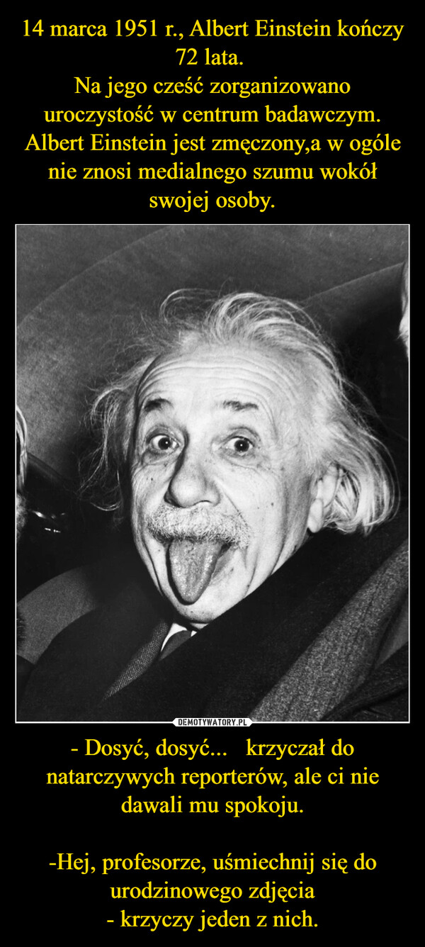 14 marca 1951 r., Albert Einstein kończy 72 lata. 
Na jego cześć zorganizowano uroczystość w centrum badawczym.
Albert Einstein jest zmęczony,a w ogóle nie znosi medialnego szumu wokół swojej osoby. - Dosyć, dosyć...   krzyczał do natarczywych reporterów, ale ci nie dawali mu spokoju.

-Hej, profesorze, uśmiechnij się do urodzinowego zdjęcia
- krzyczy jeden z nich.