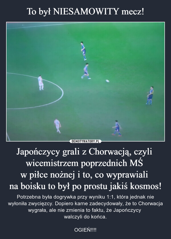 Japończycy grali z Chorwacją, czyli wicemistrzem poprzednich MŚ w piłce nożnej i to, co wyprawiali na boisku to był po prostu jakiś kosmos! – Potrzebna była dogrywka przy wyniku 1:1, która jednak nie wyłoniła zwycięzcy. Dopiero karne zadecydowały, że to Chorwacja wygrała, ale nie zmienia to faktu, że Japończycy walczyli do końca.OGIEŃ!!!! 