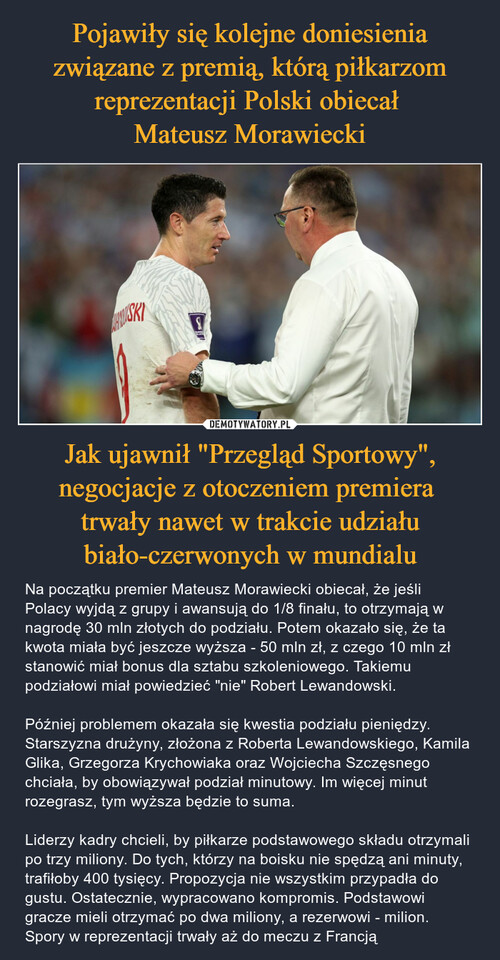 Pojawiły się kolejne doniesienia związane z premią, którą piłkarzom reprezentacji Polski obiecał 
Mateusz Morawiecki Jak ujawnił "Przegląd Sportowy", negocjacje z otoczeniem premiera 
trwały nawet w trakcie udziału biało-czerwonych w mundialu
