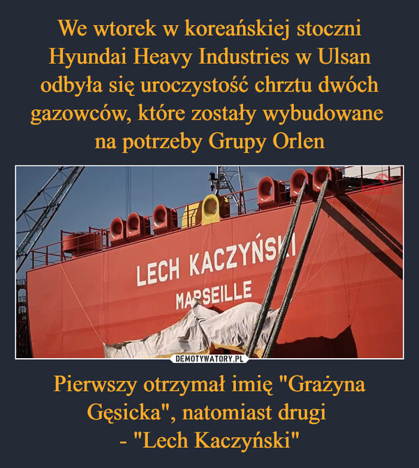 We wtorek w koreańskiej stoczni Hyundai Heavy Industries w Ulsan odbyła się uroczystość chrztu dwóch gazowców, które zostały wybudowane 
na potrzeby Grupy Orlen Pierwszy otrzymał imię "Grażyna Gęsicka", natomiast drugi 
- "Lech Kaczyński"