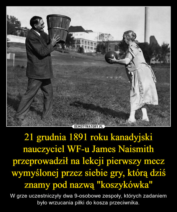 21 grudnia 1891 roku kanadyjski nauczyciel WF-u James Naismith przeprowadził na lekcji pierwszy mecz wymyślonej przez siebie gry, którą dziś znamy pod nazwą "koszykówka"