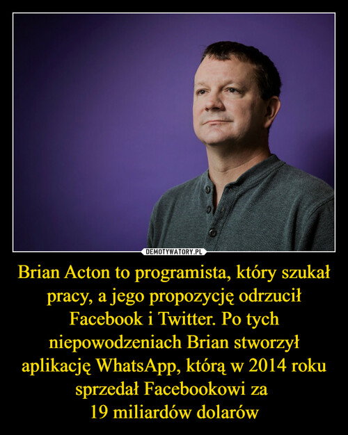 Brian Acton to programista, który szukał pracy, a jego propozycję odrzucił Facebook i Twitter. Po tych niepowodzeniach Brian stworzył aplikację WhatsApp, którą w 2014 roku sprzedał Facebookowi za 
19 miliardów dolarów