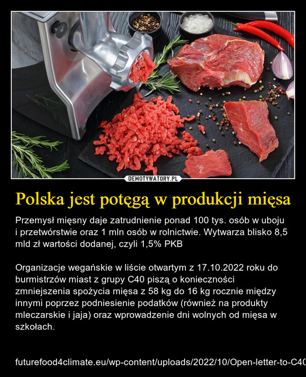 Polska jest potęgą w produkcji mięsa – Przemysł mięsny daje zatrudnienie ponad 100 tys. osób w uboju i przetwórstwie oraz 1 mln osób w rolnictwie. Wytwarza blisko 8,5 mld zł wartości dodanej, czyli 1,5% PKBOrganizacje wegańskie w liście otwartym z 17.10.2022 roku do burmistrzów miast z grupy C40 piszą o konieczności zmniejszenia spożycia mięsa z 58 kg do 16 kg rocznie między innymi poprzez podniesienie podatków (również na produkty mleczarskie i jaja) oraz wprowadzenie dni wolnych od mięsa w szkołach. futurefood4climate.eu/wp-content/uploads/2022/10/Open-letter-to-C40-Mayors-.pdf 