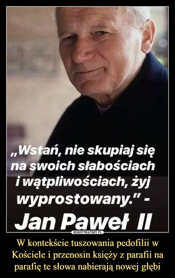 W kontekście tuszowania pedofilii w Kościele i przenosin księży z parafii na parafię te słowa nabierają nowej głębi –  ,,Wstań, nie skupiaj sięna swoich słabościachi wątpliwościach, żyjwyprostowany." -Jan Paweł II