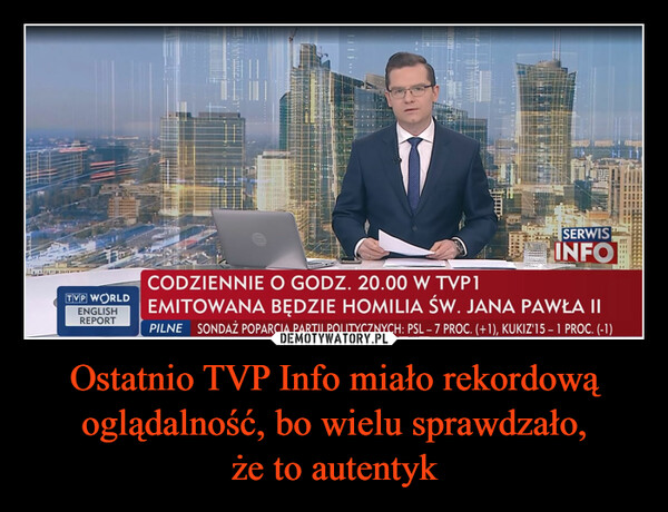 Ostatnio TVP Info miało rekordową oglądalność, bo wielu sprawdzało, że to autentyk –  TVP WORLDENGLISHREPORTSERWISINFOCODZIENNIE O GODZ. 20.00 W TVP1EMITOWANA BĘDZIE HOMILIA ŚW. JANA PAWŁA IIPILNE SONDAŻ POPARCIA PARTII POLITYCZNYCH: PSL - 7 PROC. (+1), KUKIZ'15-1 PROC. (-1)