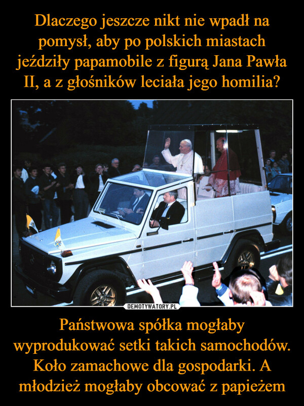 Dlaczego jeszcze nikt nie wpadł na pomysł, aby po polskich miastach jeździły papamobile z figurą Jana Pawła II, a z głośników leciała jego homilia? Państwowa spółka mogłaby wyprodukować setki takich samochodów. Koło zamachowe dla gospodarki. A młodzież mogłaby obcować z papieżem