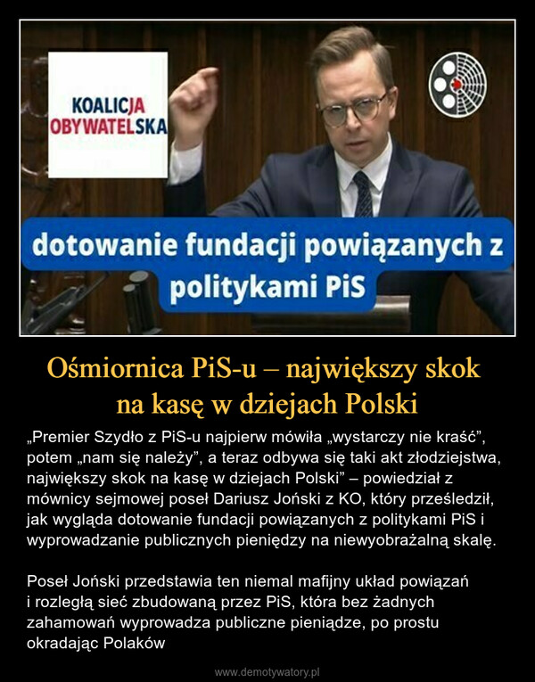 Ośmiornica PiS-u – największy skok na kasę w dziejach Polski – „Premier Szydło z PiS-u najpierw mówiła „wystarczy nie kraść”, potem „nam się należy”, a teraz odbywa się taki akt złodziejstwa, największy skok na kasę w dziejach Polski” – powiedział z mównicy sejmowej poseł Dariusz Joński z KO, który prześledził, jak wygląda dotowanie fundacji powiązanych z politykami PiS i wyprowadzanie publicznych pieniędzy na niewyobrażalną skalę. Poseł Joński przedstawia ten niemal mafijny układ powiązań i rozległą sieć zbudowaną przez PiS, która bez żadnych zahamowań wyprowadza publiczne pieniądze, po prostu okradając Polaków KOALICJAOBYWATELSKAdotowanie fundacji powiązanych zpolitykami Pis