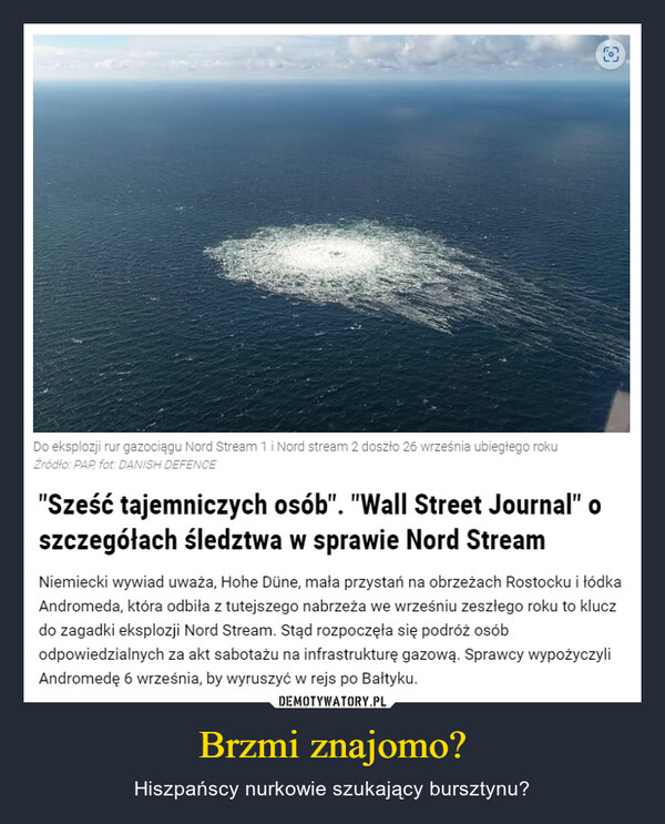 Brzmi znajomo? – Hiszpańscy nurkowie szukający bursztynu? Do eksplozji rur gazociągu Nord Stream 1 i Nord stream 2 doszło 26 września ubiegłego rokuŹródło: PAP, fot: DANISH DEFENCE"Sześć tajemniczych osób". "Wall Street Journal" oszczegółach śledztwa w sprawie Nord Stream[0]Niemiecki wywiad uważa, Hohe Düne, mała przystań na obrzeżach Rostocku i łódkaAndromeda, która odbiła z tutejszego nabrzeża we wrześniu zeszłego roku to kluczdo zagadki eksplozji Nord Stream. Stąd rozpoczęła się podróż osóbodpowiedzialnych za akt sabotażu na infrastrukturę gazową. Sprawcy wypożyczyliAndromedę 6 września, by wyruszyć w rejs po Bałtyku.