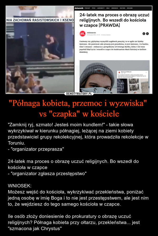 "Półnaga kobieta, przemoc i wyzwiska" vs "czapka" w kościele – "Zamknij ryj, szmato! Jesteś moim kundlem!" - takie słowa wykrzykiwał w kierunku półnagiej, leżącej na ziemi kobiety przedstawiciel grupy rekolekcyjnej, która prowadziła rekolekcje w Toruniu.- "organizator przeprasza"24-latek ma proces o obrazę uczuć religijnych. Bo wszedł do kościoła w czapce - "organizator zgłasza przestępstwo"WNIOSEK:Możesz wejść do kościoła, wykrzykiwać przekleństwa, poniżać jedną osobę w imię Boga i to nie jest przestępstwem, ale jest nim to, że wejdziesz do tego samego kościoła w czapce.Ile osób złoży doniesienie do prokuratury o obrazę uczuć religijnych? Półnaga kobieta przy ołtarzu, przekleństwa... jest "szmacona jak Chrystus" NIA ZACHOWAŃ RASISTOWSKICH I KSENOdziennik PODCAST ŻYCIE ASZKOBIETY KRAJ ZWIERZĘTA KULTURA REKLAMA24-latek ma proces o obrazę uczućreligijnych. Bo wszedł do kościoław czapce [PRAWDA]ASZ: ASZdziennikdziennik04 sierpnia 2021, 16:33 2 minuty czytaniaUmówmy się: gdybyśmy wymyślili nagłówek powyżej, to w ogóle nie byłobyśmieszne. Ale ponieważ cała sytuacja jest prawdziwa, to jest śmieszne, i to bardzo.Choć i straszne - zwłaszcza z perspektywy 24-letniego Bartka, który 5 lat temupopełnił błąd życia i wszedł w czapce do Sanktuarium Marii Śnieżnej w KotlinieKłodzkiej.OAXWyborcza.pl Wałbrzych7 godz.L***Czy za wejście do kościoła w czapce można dostać zarzutyprokuratorskie za obrazę uczuć religijnych? Przekonał się o tym 24-latek, który staje teraz przed sądem.