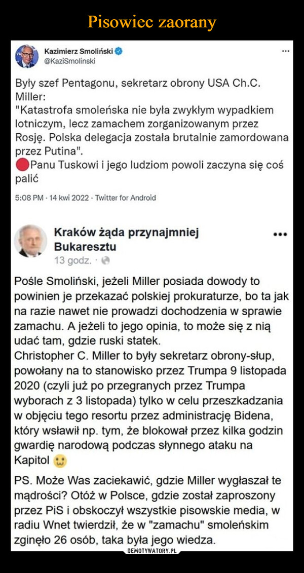  –  Kazimierz Smoliński@KaziSmolinskiByły szef Pentagonu, sekretarz obrony USA Ch.C.Miller:..."Katastrofa smoleńska nie była zwykłym wypadkiemlotniczym, lecz zamachem zorganizowanym przezRosję. Polska delegacja została brutalnie zamordowanaprzez Putina".Panu Tuskowi i jego ludziom powoli zaczyna się cośpalić5:08 PM - 14 kwi 2022- Twitter for AndroidKraków żąda przynajmniejBukaresztu13 godz.Pośle Smoliński, jeżeli Miller posiada dowody topowinien je przekazać polskiej prokuraturze, bo ta jakna razie nawet nie prowadzi dochodzenia w sprawiezamachu. A jeżeli to jego opinia, to może się z niąudać tam, gdzie ruski statek.Christopher C. Miller to były sekretarz obrony-słup,powołany na to stanowisko przez Trumpa 9 listopada2020 (czyli już po przegranych przez Trumpawyborach z 3 listopada) tylko w celu przeszkadzaniaw objęciu tego resortu przez administrację Bidena,który wsławił np. tym, że blokował przez kilka godzingwardię narodową podczas słynnego ataku naKapitolPS. Może Was zaciekawić, gdzie Miller wygłaszał temądrości? Otóż w Polsce, gdzie został zaproszonyprzez PiS i obskoczył wszystkie pisowskie media, wradiu Wnet twierdził, że w "zamachu" smoleńskimzginęło 26 osób, taka była jego wiedza.