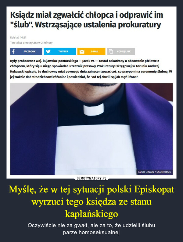 Myślę, że w tej sytuacji polski Episkopat wyrzuci tego księdza ze stanu kapłańskiego – Oczywiście nie za gwałt, ale za to, że udzielił ślubuparze homoseksualnej Ksiądz miał zgwałcić chłopca i odprawić im"ślub". Wstrząsające ustalenia prokuraturyDzisiaj, 16:21Ten tekst przeczytasz w 2 minutyf FACEBOOKByły proboszcz z woj. kujawsko-pomorskiego - Jacek W. - został oskarżony o obcowanie płciowe zchłopcem, który się u niego spowiadał. Rzecznik prasowy Prokuratury Okręgowej w Toruniu AndrzejKukawski opisuje, że duchowny miał pewnego dnia zainscenizować coś, co przypomina ceremonię ślubną. Wjej trakcie dał młodzieńcowi różaniec i powiedział, że "od tej chwili są jak mąż i żona".TWITTERE-MAILKOPIUJ LINKDaniel Jedzura / Shutterstock