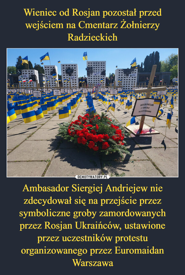 Wieniec od Rosjan pozostał przed wejściem na Cmentarz Żołnierzy Radzieckich Ambasador Siergiej Andriejew nie zdecydował się na przejście przez symboliczne groby zamordowanych przez Rosjan Ukraińców, ustawione przez uczestników protestu organizowanego przez Euromaidan Warszawa