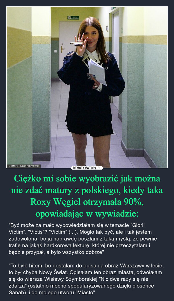 Ciężko mi sobie wyobrazić jak można nie zdać matury z polskiego, kiedy taka Roxy Węgiel otrzymała 90%, opowiadając w wywiadzie: – "Być może za mało wypowiedziałam się w temacie "Glorii Victim". "Victis"? "Victim" (...). Mogło tak być, ale i tak jestem zadowolona, bo ja naprawdę poszłam z taką myślą, że pewnie trafię na jakąś hardkorową lekturę, której nie przeczytałam i będzie przypał, a było wszystko dobrze""To było hitem, bo dostałam do opisania obraz Warszawy w lecie, to był chyba Nowy Świat. Opisałam ten obraz miasta, odwołałam się do wiersza Wisławy Szymborskiej "Nic dwa razy się nie zdarza" (ostatnio mocno spopularyzowanego dzięki piosence Sanah)  i do mojego utworu "Miasto" MAREK DYBAS/REPORTERmallon1 MOn01