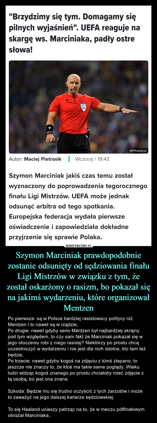 Szymon Marciniak prawdopodobnie zostanie odsunięty od sędziowania finału Ligi Mistrzów w związku z tym, że został oskarżony o rasizm, bo pokazał się na jakimś wydarzeniu, które organizował Mentzen – Po pierwsze: są w Polsce bardziej rasistowscy politycy niż Mentzen i to nawet są w rządzie,Po drugie: nawet gdyby serio Mentzen był najbardziej skrajny pod tym względem, to czy sam fakt że Marciniak pokazał się w jego otoczeniu robi z niego rasistę? Niektórzy po prostu chcą uczestniczyć w wydarzeniu i nie jest dla nich istotne, kto tam też będzie,Po trzecie: nawet gdyby kogoś na zdjęciu z kimś złapano, to jeszcze nie znaczy to, że ktoś ma takie same poglądy. Wieku ludzi widząc kogoś znanego po prostu chciałoby mieć zdjęcie z tą osobą, bo jest ona znana. Szkoda. Będzie mu się trudno oczyścić z tych zarzutów i może to zaważyć na jego dalszej karierze sędziowskiej. To się Haaland ucieszy patrząc na to, że w meczu półfinałowym obrażał Marciniaka.. "Brzydzimy się tym. Domagamy siępilnych wyjaśnień". UEFA reaguje naskargę ws. Marciniaka, padły ostresłowa!MARCHOFFICIALAutor: Maciej Pietrasik | Wczoraj | 19:43SPP/PressfocusSzymon Marciniak jakiś czas temu zostałwyznaczony do poprowadzenia tegorocznegofinału Ligi Mistrzów. UEFA może jednakodsunąć arbitra od tego spotkania.Europejska federacja wydała pierwszeoświadczenie i zapowiedziała dokładneprzyjrzenie się sprawie Polaka.