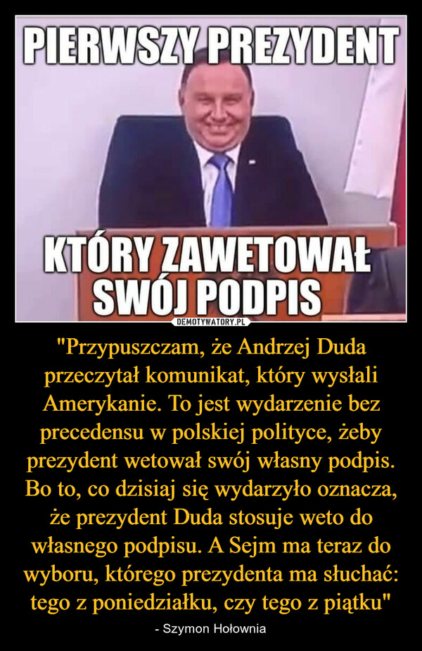 "Przypuszczam, że Andrzej Duda przeczytał komunikat, który wysłali Amerykanie. To jest wydarzenie bez precedensu w polskiej polityce, żeby prezydent wetował swój własny podpis. Bo to, co dzisiaj się wydarzyło oznacza, że prezydent Duda stosuje weto do własnego podpisu. A Sejm ma teraz do wyboru, którego prezydenta ma słuchać: tego z poniedziałku, czy tego z piątku" – - Szymon Hołownia PIERWSZY PREZYDENTKTÓRY ZAWETOWAŁSWÓJ PODPIS