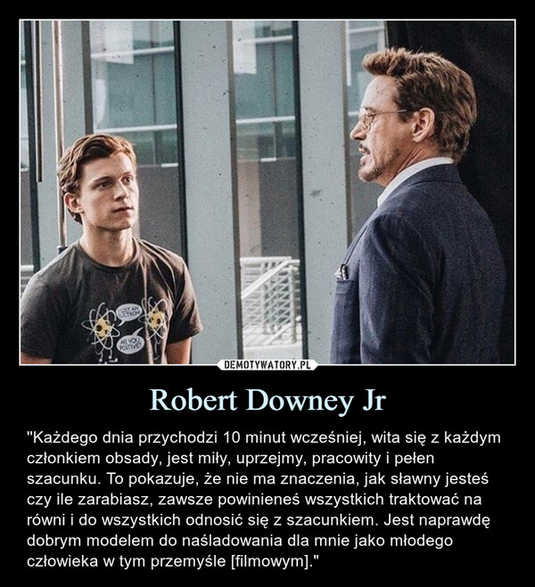 Robert Downey Jr – ''Każdego dnia przychodzi 10 minut wcześniej, wita się z każdym członkiem obsady, jest miły, uprzejmy, pracowity i pełen szacunku. To pokazuje, że nie ma znaczenia, jak sławny jesteś czy ile zarabiasz, zawsze powinieneś wszystkich traktować na równi i do wszystkich odnosić się z szacunkiem. Jest naprawdę dobrym modelem do naśladowania dla mnie jako młodego człowieka w tym przemyśle [filmowym]." ACTICAARE YOUPOSITIVE''Każdego dnia przychodzi 10 minut wcześniej, wita się z każdym członkiem obsady, jest miły, uprzejmy, pracowity i pełen szacunku. To pokazuje, że nie ma znaczenia, jak sławny jesteś czy ile zarabiasz, zawsze powinieneś wszystkich traktować na równi i do wszystkich odnosić się z szacunkiem. Jest naprawdę dobrym modelem do naśladowania dla mnie jako młodego człowieka w tym przemyśle [filmowym]."