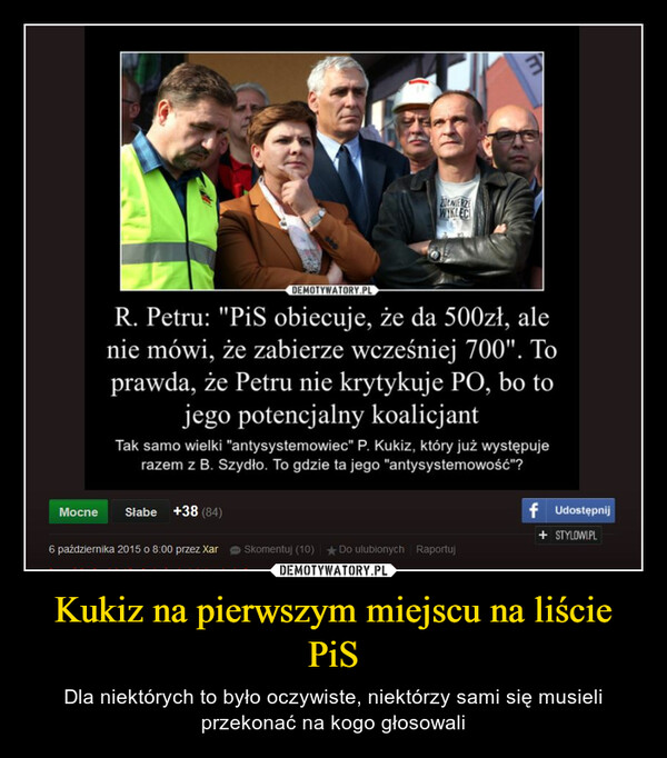 Kukiz na pierwszym miejscu na liście PiS – Dla niektórych to było oczywiste, niektórzy sami się musieli przekonać na kogo głosowali DEMOTYWATORY.PLR. Petru: "PiS obiecuje, że da 500zł, alenie mówi, że zabierze wcześniej 700". Toprawda, że Petru nie krytykuje PO, bo tojego potencjalny koalicjant20ŁNIERZEWIKLECITak samo wielki "antysystemowiec" P. Kukiz, który już występujerazem z B. Szydło. To gdzie ta jego "antysystemowość"?Mocne Słabe +38 (84)6 października 2015 o 8:00 przez XarSkomentuj (10) Do ulubionych Raportujf Udostępnij+ STYLOWI.PL
