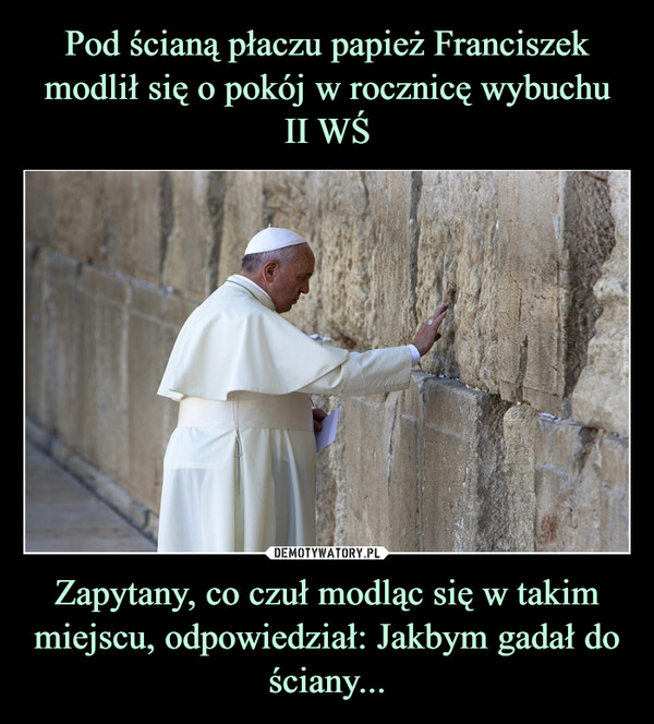 Pod ścianą płaczu papież Franciszek modlił się o pokój w rocznicę wybuchu II WŚ Zapytany, co czuł modląc się w takim miejscu, odpowiedział: Jakbym gadał do ściany...