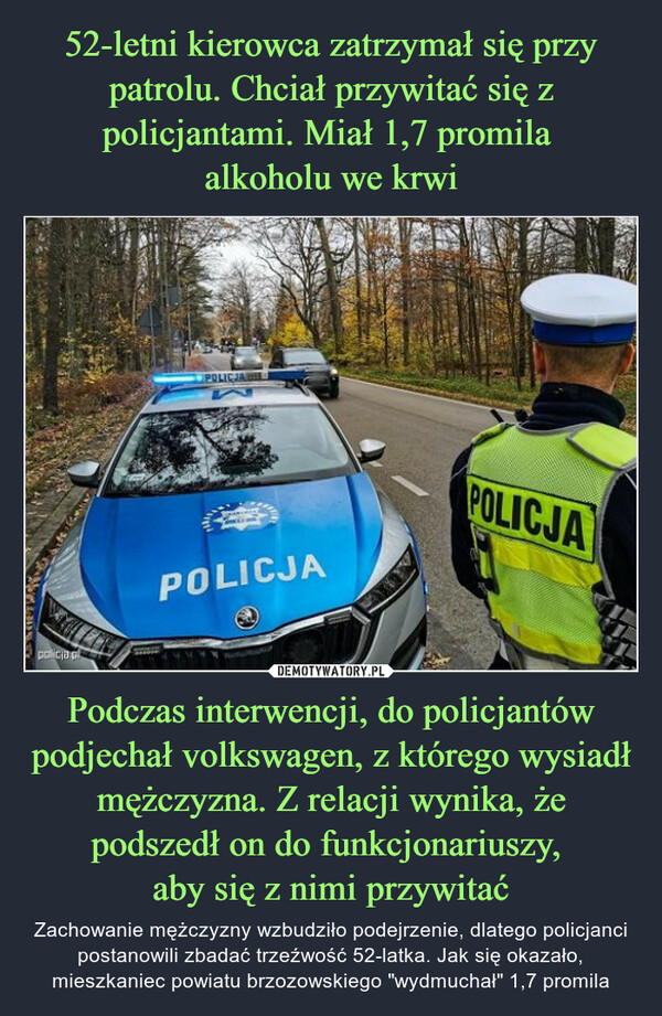 Podczas interwencji, do policjantów podjechał volkswagen, z którego wysiadł mężczyzna. Z relacji wynika, że podszedł on do funkcjonariuszy, aby się z nimi przywitać – Zachowanie mężczyzny wzbudziło podejrzenie, dlatego policjanci postanowili zbadać trzeźwość 52-latka. Jak się okazało, mieszkaniec powiatu brzozowskiego "wydmuchał" 1,7 promila SLEDpolicja.plPOLICJALPOLICJAMAYAYPOLICJA