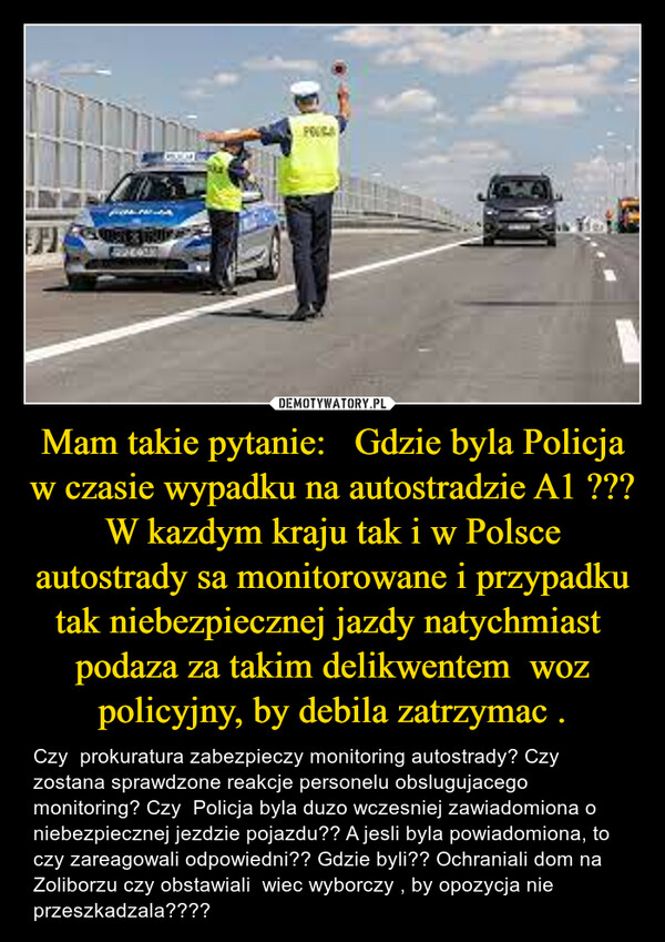 Mam takie pytanie:   Gdzie byla Policja w czasie wypadku na autostradzie A1 ??? W kazdym kraju tak i w Polsce autostrady sa monitorowane i przypadku tak niebezpiecznej jazdy natychmiast  podaza za takim delikwentem  woz policyjny, by debila zatrzymac . – Czy  prokuratura zabezpieczy monitoring autostrady? Czy zostana sprawdzone reakcje personelu obslugujacego monitoring? Czy  Policja byla duzo wczesniej zawiadomiona o niebezpiecznej jezdzie pojazdu?? A jesli byla powiadomiona, to czy zareagowali odpowiedni?? Gdzie byli?? Ochraniali dom na Zoliborzu czy obstawiali  wiec wyborczy , by opozycja nie przeszkadzala???? FIMAQUE RUTac41PORA
