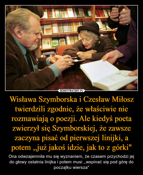 Wisława Szymborska i Czesław Miłosz twierdzili zgodnie, że właściwie nie rozmawiają o poezji. Ale kiedyś poeta zwierzył się Szymborskiej, że zawsze zaczyna pisać od pierwszej linijki, a potem ,,już jakoś idzie, jak to z górki" – Ona odwzajemniła mu się wyznaniem, że czasem przychodzi jej do głowy ostatnia linijka i potem musi ,,wspinać się pod górę do początku wiersza" 