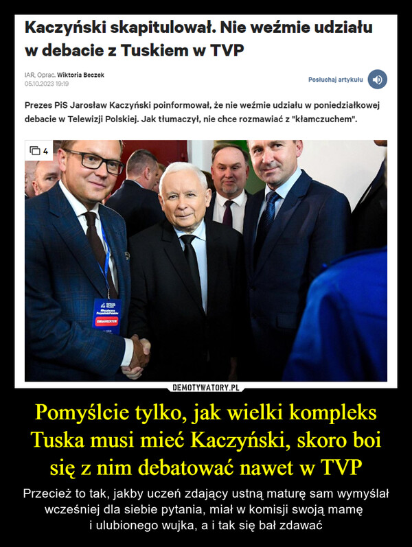 Pomyślcie tylko, jak wielki kompleks Tuska musi mieć Kaczyński, skoro boi się z nim debatować nawet w TVP – Przecież to tak, jakby uczeń zdający ustną maturę sam wymyślał wcześniej dla siebie pytania, miał w komisji swoją mamę i ulubionego wujka, a i tak się bał zdawać Kaczyński skapitulował. Nie weźmie udziałuw debacie z Tuskiem w TVPIAR, Oprac. Wiktoria Beczek05.10.2023 19:19Prezes Pis Jarosław Kaczyński poinformował, że nie weźmie udziału w poniedziałkowejdebacie w Telewizji Polskiej. Jak tłumaczył, nie chce rozmawiać z "kłamczuchem".4Ms THREBePrzyORGANIZATORPosłuchaj artykułu100