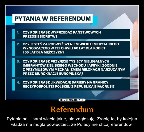 Referendum – Pytania są... sami wiecie jakie, ale zagłosuję. Zrobię to, by kolejna władza nie mogła powiedzieć, że Polacy nie chcą referendów. PYTANIA W REFERENDUM1. CZY POPIERASZ WYPRZEDAŻ PAŃSTWOWYCHPRZEDSIĘBIORSTW?2. CZY JESTEŚ ZA PODWYŻSZENIEM WIEKU EMERYTALNEGOWYNOSZĄCEGO W TEJ CHWILI 60 LAT DLA KOBIET1 65 LAT DLA MĘŻCZYZN?3. CZY POPIERASZ PRZYJĘCIE TYSIĘCY NIELEGALNYCHIMIGRANTÓW Z BLISKIEGO WSCHODU I AFRYKI, ZGODNIEZ PRZYMUSOWYM MECHANIZMEM RELOKACJI NARZUCANYMPRZEZ BIUROKRACJE EUROPEJSKĄ?4. CZY POPIERASZ LIKWIDACJĘ BARIERY NA GRANICYRECZYPOSPOLITEJ POLSKIEJ Z REPUBLIKĄ BIAŁORUSI?