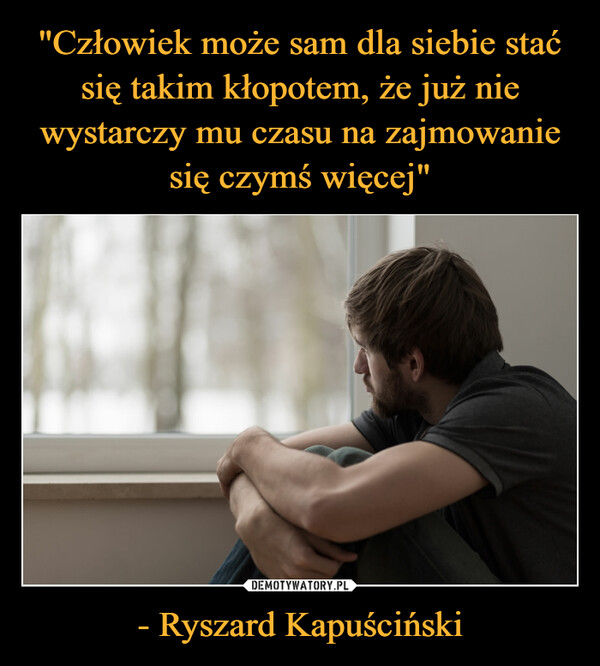 "Człowiek może sam dla siebie stać się takim kłopotem, że już nie wystarczy mu czasu na zajmowanie się czymś więcej" - Ryszard Kapuściński