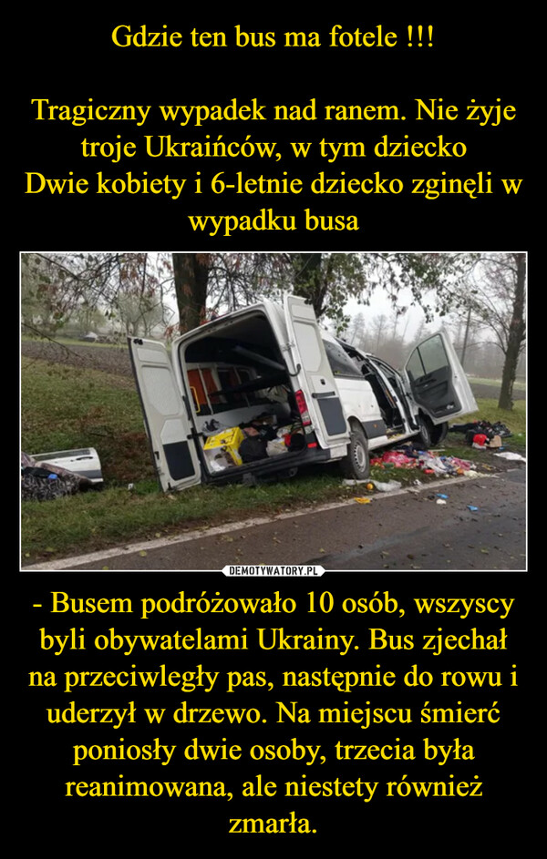 Gdzie ten bus ma fotele !!!

Tragiczny wypadek nad ranem. Nie żyje troje Ukraińców, w tym dziecko
Dwie kobiety i 6-letnie dziecko zginęli w wypadku busa - Busem podróżowało 10 osób, wszyscy byli obywatelami Ukrainy. Bus zjechał na przeciwległy pas, następnie do rowu i uderzył w drzewo. Na miejscu śmierć poniosły dwie osoby, trzecia była reanimowana, ale niestety również zmarła.