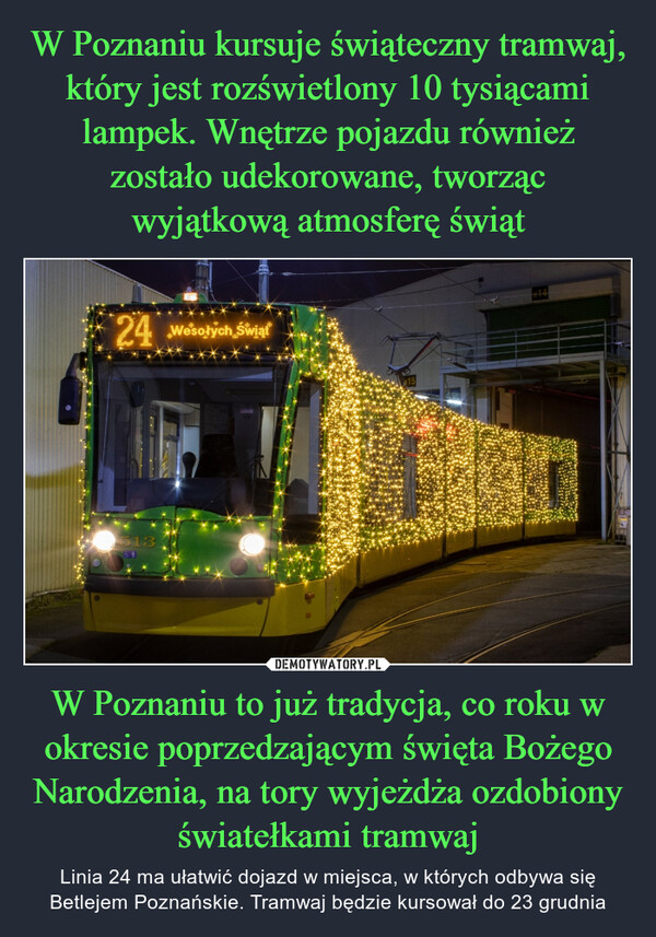 W Poznaniu to już tradycja, co roku w okresie poprzedzającym święta Bożego Narodzenia, na tory wyjeżdża ozdobiony światełkami tramwaj – Linia 24 ma ułatwić dojazd w miejsca, w których odbywa się Betlejem Poznańskie. Tramwaj będzie kursował do 23 grudnia 24 Wesołych Świąt5136114