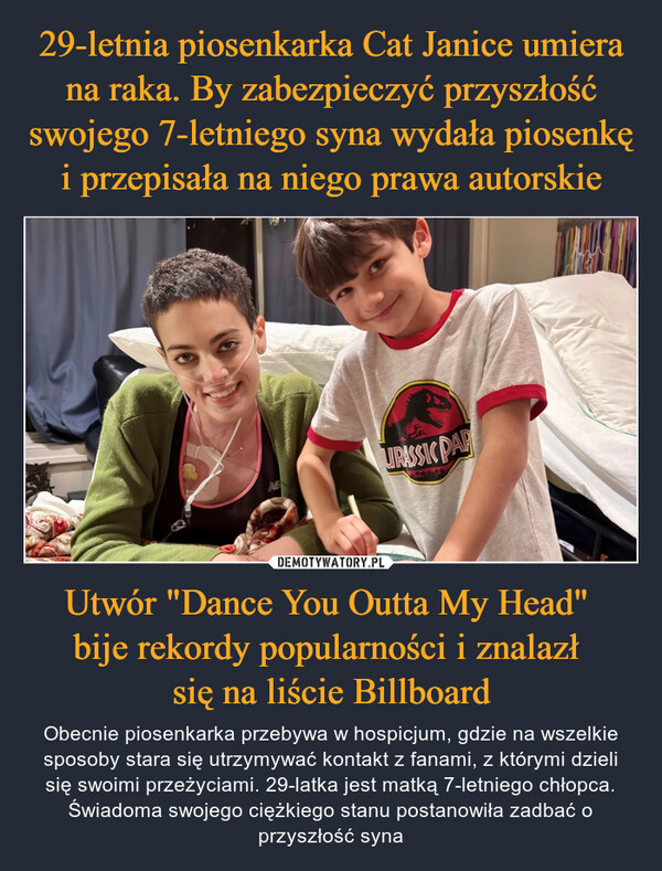 29-letnia piosenkarka Cat Janice umiera na raka. By zabezpieczyć przyszłość swojego 7-letniego syna wydała piosenkę i przepisała na niego prawa autorskie Utwór "Dance You Outta My Head" 
bije rekordy popularności i znalazł 
się na liście Billboard