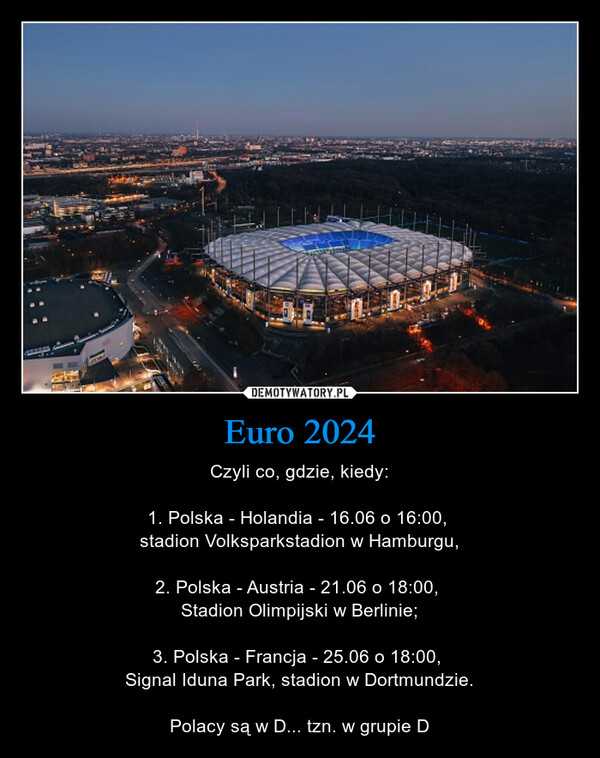 Euro 2024 – Czyli co, gdzie, kiedy:1. Polska - Holandia - 16.06 o 16:00, stadion Volksparkstadion w Hamburgu,2. Polska - Austria - 21.06 o 18:00, Stadion Olimpijski w Berlinie;3. Polska - Francja - 25.06 o 18:00, Signal Iduna Park, stadion w Dortmundzie.Polacy są w D... tzn. w grupie D 