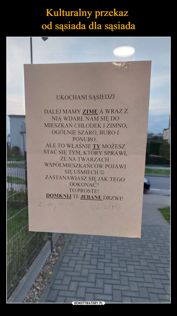  –  UKOCHANI SĄSIEDZIDALEJ MAMY ZIME A WRAZ ZNIĄ WDARŁ NAM SIĘ DOMIESZKAŃ CHŁODEK I ZIMNO,OGÓLNIE SZARO, BURO IPONURO.ALE TO WŁAŚNIE TY MOŻESZSTAĆ SIĘ TYM, KTÓRY SPRAWI,ŻE NA TWARZACHWSPÓŁMIESZKAŃCÓW POJAWISIĘ UŚMIECHZASTANAWIASZ SIĘ JAK TEGODOKONAĆ?TO PROSTE!DOMKNIJ TE JEBANE DRZWI!ZIMA, ZIMA