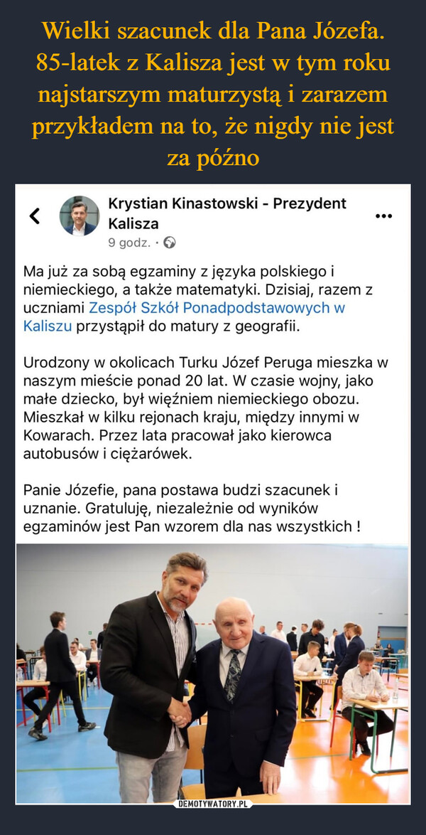  –  <Krystian Kinastowski - PrezydentKalisza9 godz..>Ma już za sobą egzaminy z języka polskiego iniemieckiego, a także matematyki. Dzisiaj, razem zuczniami Zespół Szkół Ponadpodstawowych wKaliszu przystąpił do matury z geografii.Urodzony w okolicach Turku Józef Peruga mieszka wnaszym mieście ponad 20 lat. W czasie wojny, jakomałe dziecko, był więźniem niemieckiego obozu.Mieszkał w kilku rejonach kraju, między innymi wKowarach. Przez lata pracował jako kierowcaautobusów i ciężarówek.Panie Józefie, pana postawa budzi szacunek iuznanie. Gratuluję, niezależnie od wynikówegzaminów jest Pan wzorem dla nas wszystkich!